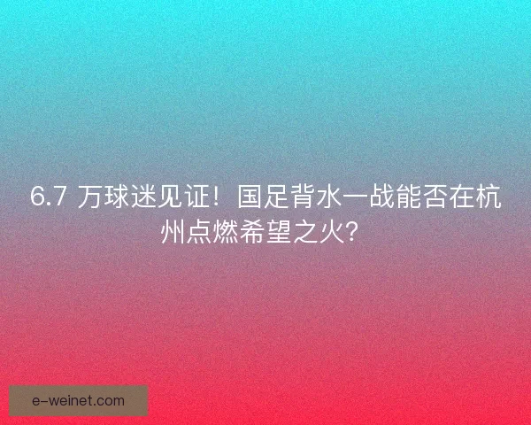6.7 万球迷见证！国足背水一战能否在杭州点燃希望之火？