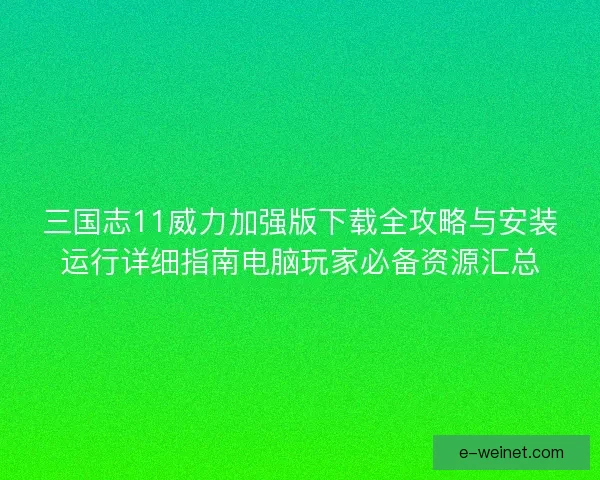 三国志11威力加强版下载全攻略与安装运行详细指南电脑玩家必备资源汇总