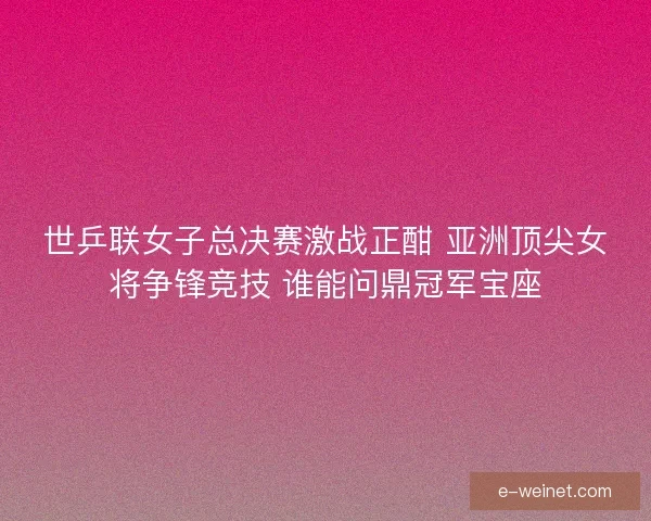 世乒联女子总决赛激战正酣 亚洲顶尖女将争锋竞技 谁能问鼎冠军宝座