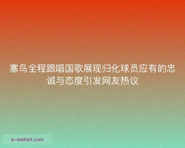 塞鸟全程跟唱国歌展现归化球员应有的忠诚与态度引发网友热议