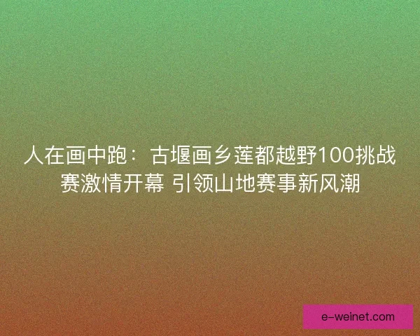 人在画中跑：古堰画乡莲都越野100挑战赛激情开幕 引领山地赛事新风潮