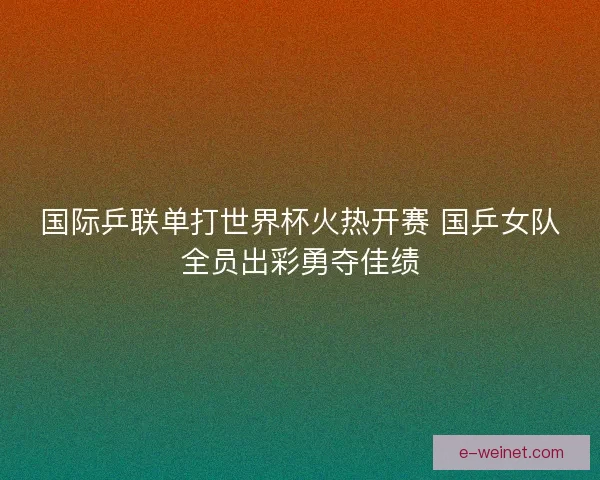 国际乒联单打世界杯火热开赛 国乒女队全员出彩勇夺佳绩
