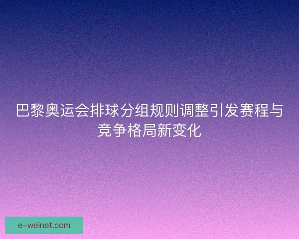巴黎奥运会排球分组规则调整引发赛程与竞争格局新变化