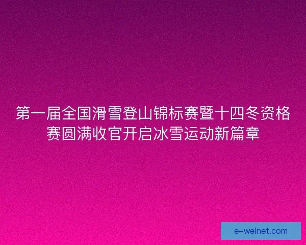 第一届全国滑雪登山锦标赛暨十四冬资格赛圆满收官开启冰雪运动新篇章