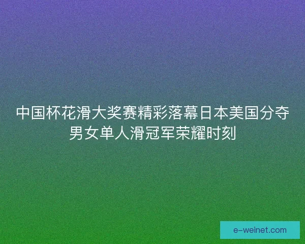 中国杯花滑大奖赛精彩落幕日本美国分夺男女单人滑冠军荣耀时刻 中国杯花滑大奖赛精彩落幕日本美国分夺男女单人滑冠军荣耀时刻