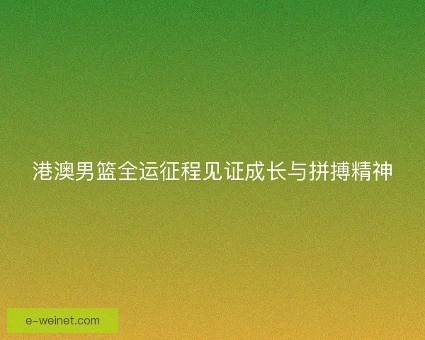 港澳男篮全运征程见证成长与拼搏精神 港澳男篮全运征程见证成长与拼搏精神