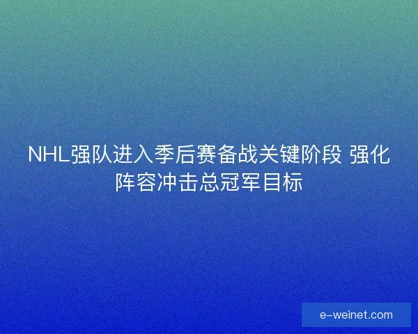 NHL强队进入季后赛备战关键阶段 强化阵容冲击总冠军目标