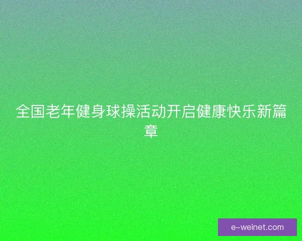 全国老年健身球操活动开启健康快乐新篇章 全国老年健身球操活动开启健康快乐新篇章