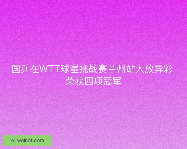 国乒在WTT球星挑战赛兰州站大放异彩 荣获四项冠军 国乒在WTT球星挑战赛兰州站大放异彩 荣获四项冠军