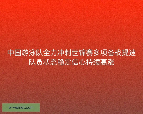 中国游泳队全力冲刺世锦赛多项备战提速队员状态稳定信心持续高涨