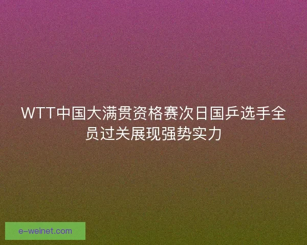 WTT中国大满贯资格赛次日国乒选手全员过关展现强势实力 WTT中国大满贯资格赛次日国乒选手全员过关展现强势实力
