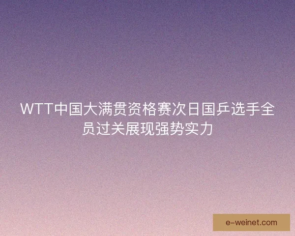 WTT中国大满贯资格赛次日国乒选手全员过关展现强势实力 WTT中国大满贯资格赛次日国乒选手全员过关展现强势实力