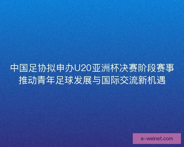 中国足协拟申办U20亚洲杯决赛阶段赛事推动青年足球发展与国际交流新机遇 中国足协拟申办U20亚洲杯决赛阶段赛事推动青年足球发展与国际交流新机遇