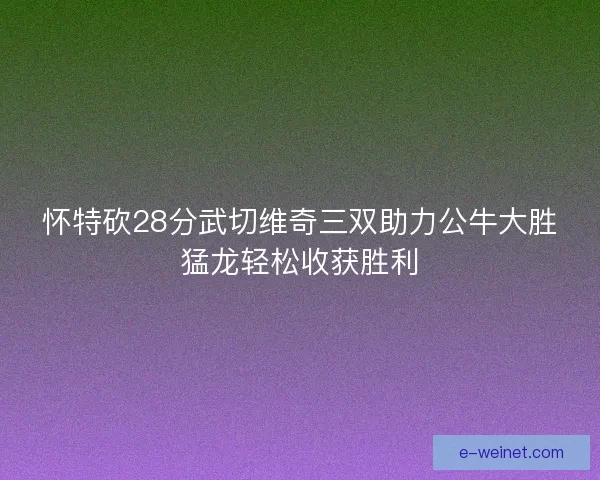 怀特砍28分武切维奇三双助力公牛大胜猛龙轻松收获胜利 怀特砍28分武切维奇三双助力公牛大胜猛龙轻松收获胜利